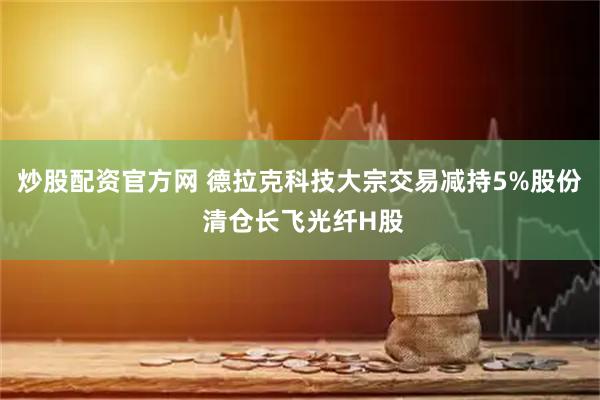 炒股配资官方网 德拉克科技大宗交易减持5%股份 清仓长飞光纤H股