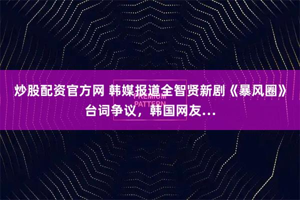 炒股配资官方网 韩媒报道全智贤新剧《暴风圈》台词争议，韩国网友…