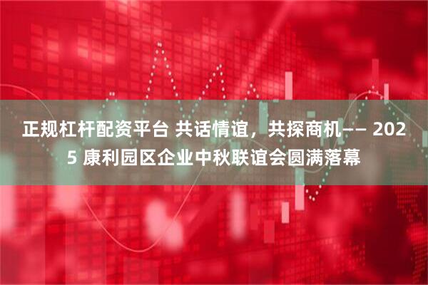 正规杠杆配资平台 共话情谊，共探商机—— 2025 康利园区企业中秋联谊会圆满落幕