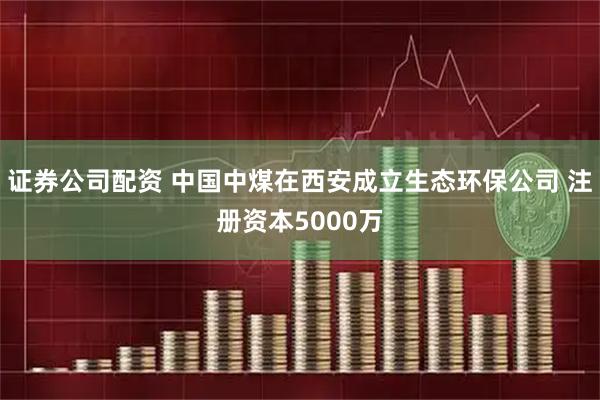 证券公司配资 中国中煤在西安成立生态环保公司 注册资本5000万
