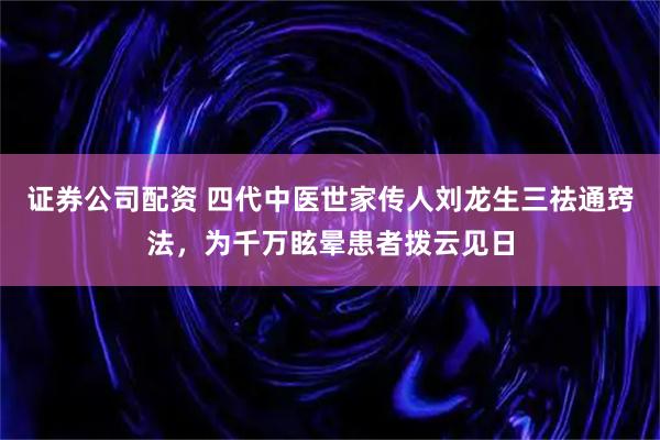 证券公司配资 四代中医世家传人刘龙生三祛通窍法，为千万眩晕患者拨云见日
