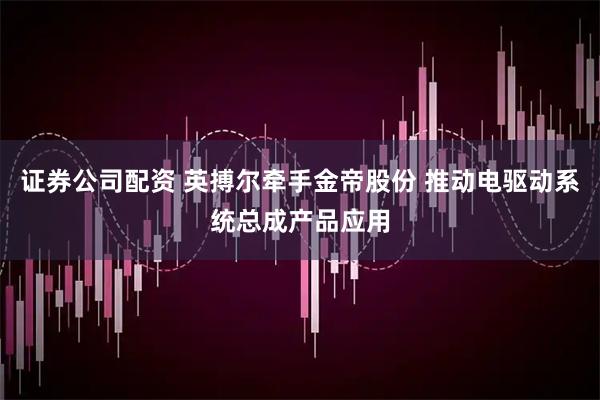 证券公司配资 英搏尔牵手金帝股份 推动电驱动系统总成产品应用