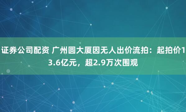 证券公司配资 广州圆大厦因无人出价流拍：起拍价13.6亿元，超2.9万次围观