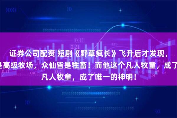 证券公司配资 短剧《野草疯长》飞升后才发现，所谓仙界只是高级牧场，众仙皆是牲畜！而他这个凡人牧童，成了唯一的神明！