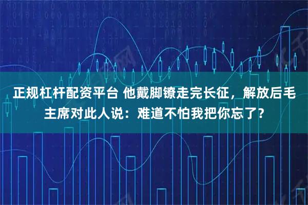 正规杠杆配资平台 他戴脚镣走完长征，解放后毛主席对此人说：难道不怕我把你忘了？
