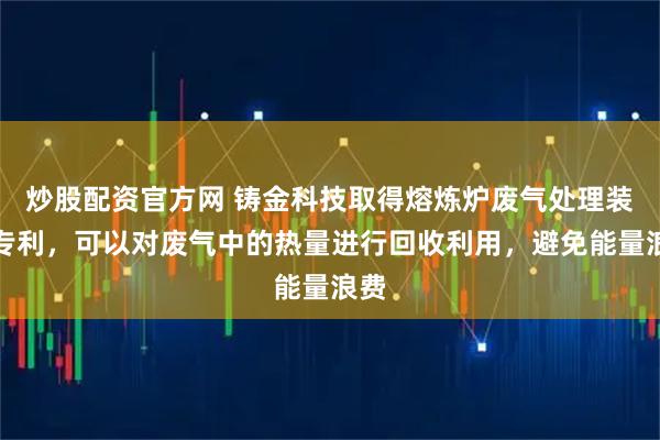 炒股配资官方网 铸金科技取得熔炼炉废气处理装置专利，可以对废气中的热量进行回收利用，避免能量浪费