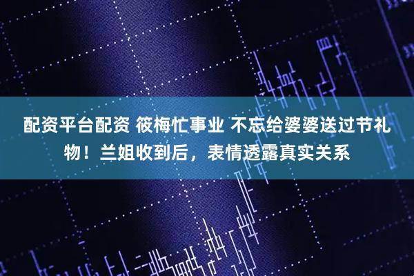 配资平台配资 筱梅忙事业 不忘给婆婆送过节礼物！兰姐收到后，表情透露真实关系