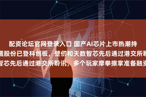 配资论坛官网登录入口 国产AI芯片上市热潮持续升温，摩尔线程、沐曦股份已登科创板，壁仞和天数智芯先后通过港交所聆讯，多个玩家摩拳擦掌准备融资扩张