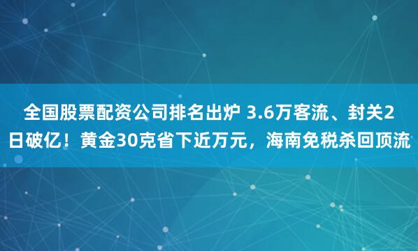 全国股票配资公司排名出炉 3.6万客流、封关2日破亿！黄金30克省下近万元，海南免税杀回顶流