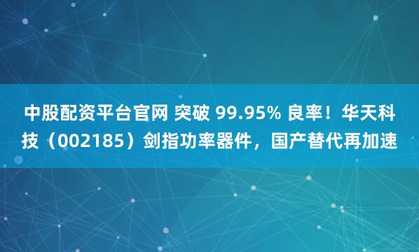 中股配资平台官网 突破 99.95% 良率！华天科技（002185）剑指功率器件，国产替代再加速