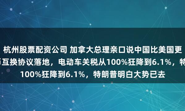 杭州股票配资公司 加拿大总理亲口说中国比美国更可靠！2000亿本币互换协议落地，电动车关税从100%狂降到6.1%，特朗普明白大势已去