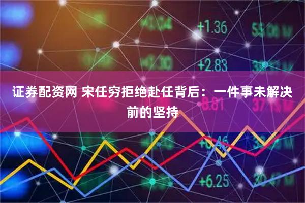 证券配资网 宋任穷拒绝赴任背后：一件事未解决前的坚持