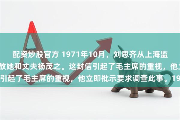 配资炒股官方 1971年10月，刘思齐从上海监狱写信给毛主席，请求释放她和丈夫杨茂之。这封信引起了毛主席的重视，他立即批示要求调查此事。19