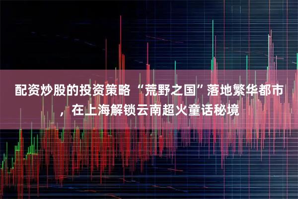 配资炒股的投资策略 “荒野之国”落地繁华都市，在上海解锁云南超火童话秘境