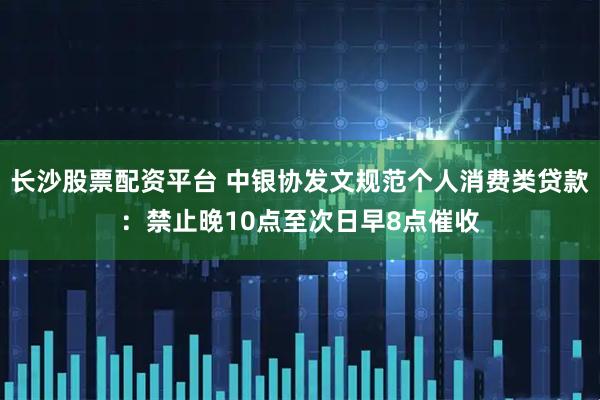 长沙股票配资平台 中银协发文规范个人消费类贷款：禁止晚10点至次日早8点催收