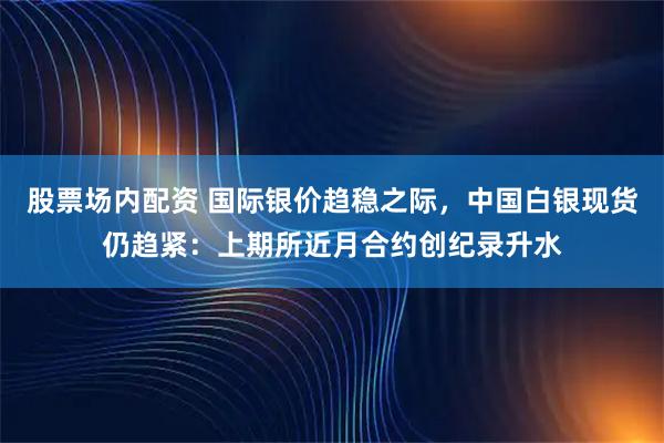 股票场内配资 国际银价趋稳之际，中国白银现货仍趋紧：上期所近月合约创纪录升水