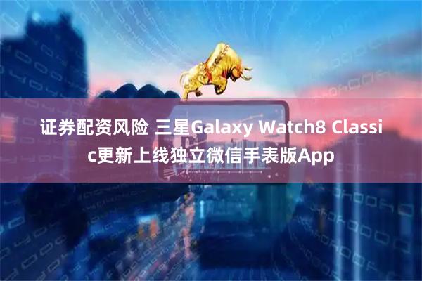 证券配资风险 三星Galaxy Watch8 Classic更新上线独立微信手表版App