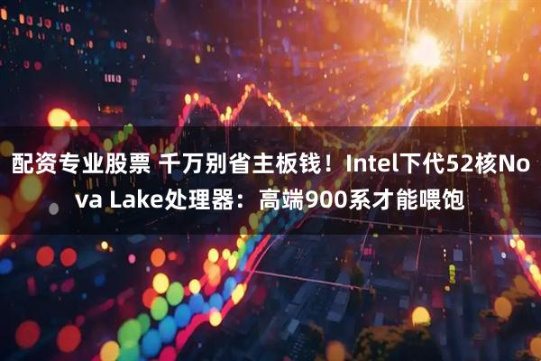 配资专业股票 千万别省主板钱！Intel下代52核Nova Lake处理器：高端900系才能喂饱