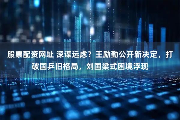股票配资网址 深谋远虑？王励勤公开新决定，打破国乒旧格局，刘国梁式困境浮现
