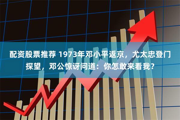 配资股票推荐 1973年邓小平返京，尤太忠登门探望，邓公惊讶问道：你怎敢来看我？