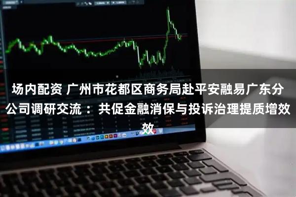 场内配资 广州市花都区商务局赴平安融易广东分公司调研交流 ：共促金融消保与投诉治理提质增效