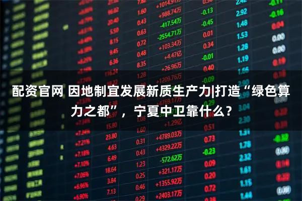 配资官网 因地制宜发展新质生产力|打造“绿色算力之都”，宁夏中卫靠什么？