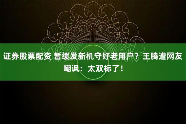 证券股票配资 暂缓发新机守好老用户?王腾遭网友嘲讽:太双标了!