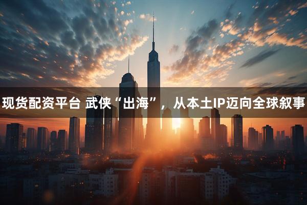 现货配资平台 武侠“出海”,从本土IP迈向全球叙事