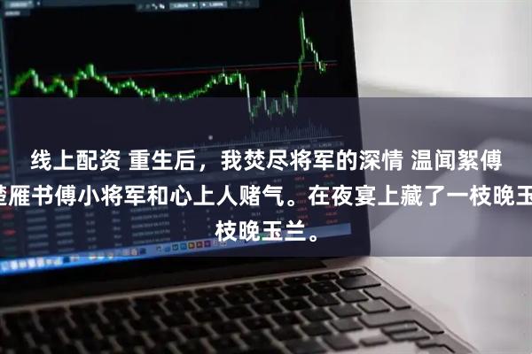 线上配资 重生后,我焚尽将军的深情 温闻絮傅灼楚雁书傅小将军和心上人赌气。在夜宴上藏了一枝晚玉兰。