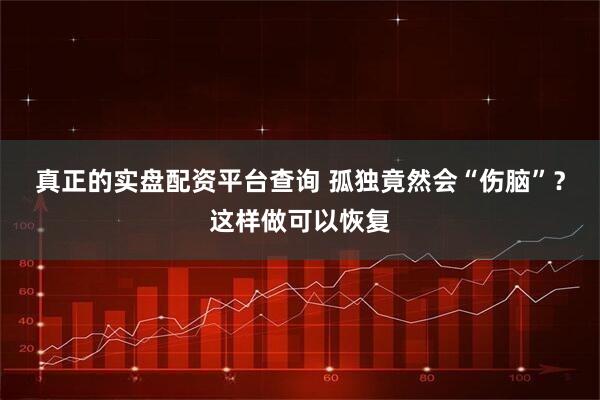 真正的实盘配资平台查询 孤独竟然会“伤脑”？这样做可以恢复