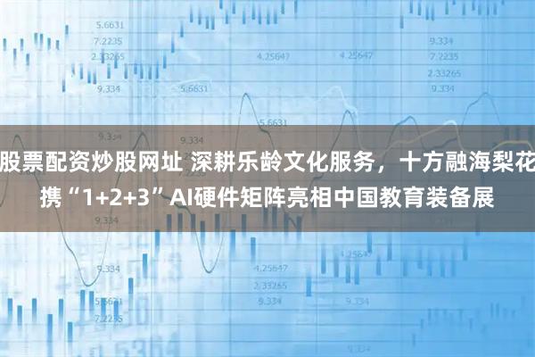股票配资炒股网址 深耕乐龄文化服务，十方融海梨花携“1+2+3”AI硬件矩阵亮相中国教育装备展