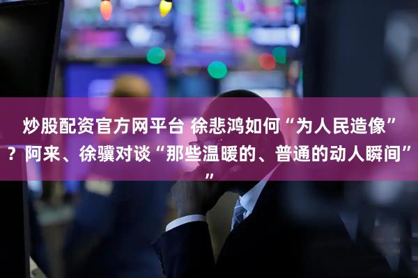 炒股配资官方网平台 徐悲鸿如何“为人民造像”？阿来、徐骥对谈“那些温暖的、普通的动人瞬间”