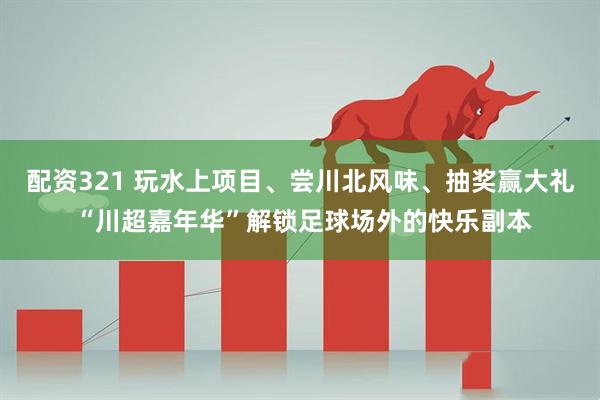 配资321 玩水上项目、尝川北风味、抽奖赢大礼 “川超嘉年华”解锁足球场外的快乐副本