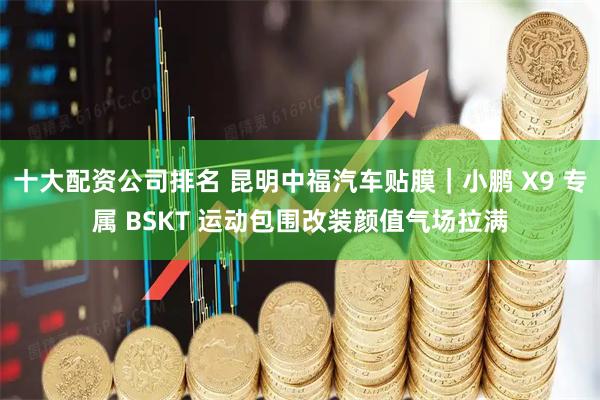 十大配资公司排名 昆明中福汽车贴膜｜小鹏 X9 专属 BSKT 运动包围改装颜值气场拉满