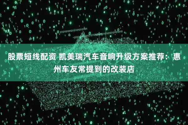 股票短线配资 凯美瑞汽车音响升级方案推荐：惠州车友常提到的改装店