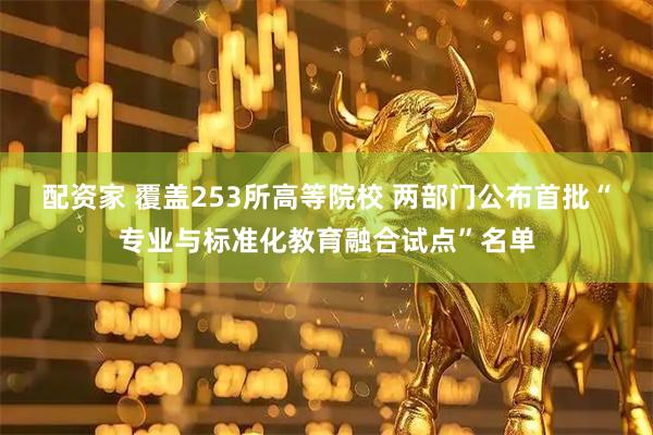配资家 覆盖253所高等院校 两部门公布首批“专业与标准化教育融合试点”名单