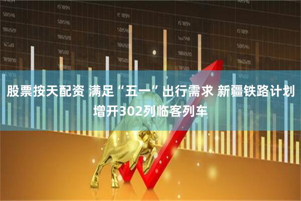 股票按天配资 满足“五一”出行需求 新疆铁路计划增开302列临客列车