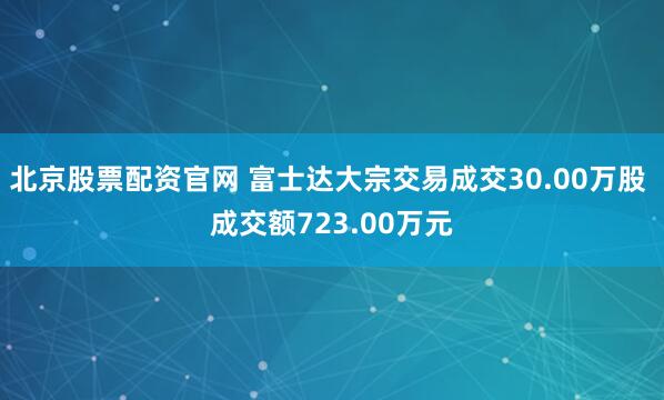 北京股票配资官网 富士达大宗交易成交30.00万股 成交额723.00万元