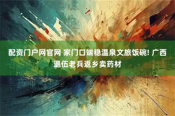 配资门户网官网 家门口端稳温泉文旅饭碗! 广西退伍老兵返乡卖药材