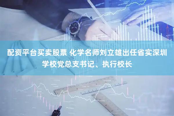 配资平台买卖股票 化学名师刘立雄出任省实深圳学校党总支书记、执行校长