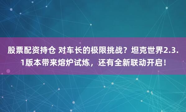 股票配资持仓 对车长的极限挑战？坦克世界2.3.1版本带来熔炉试炼，还有全新联动开启！