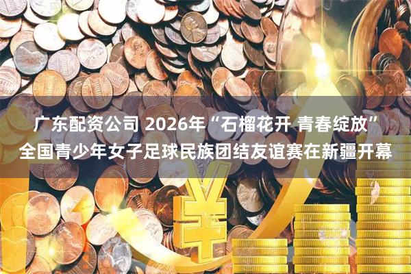 广东配资公司 2026年“石榴花开 青春绽放”全国青少年女子足球民族团结友谊赛在新疆开幕