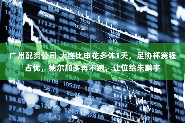 广州配资公司 大连比申花多休1天，足协杯赛程占优，德尔加多再不跑，让位给朱鹏宇